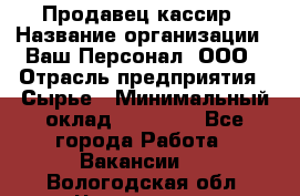 Продавец-кассир › Название организации ­ Ваш Персонал, ООО › Отрасль предприятия ­ Сырье › Минимальный оклад ­ 17 000 - Все города Работа » Вакансии   . Вологодская обл.,Череповец г.